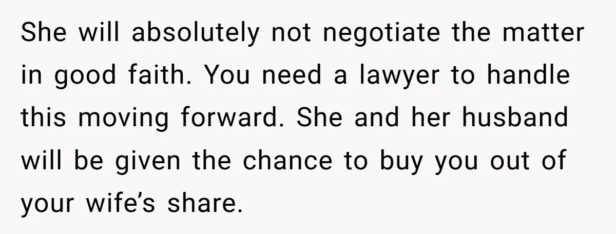 She will absolutely not negotiate the matter in good faith. You need a lawyer to handle this moving forward. She and her husband will be given the chance to buy...