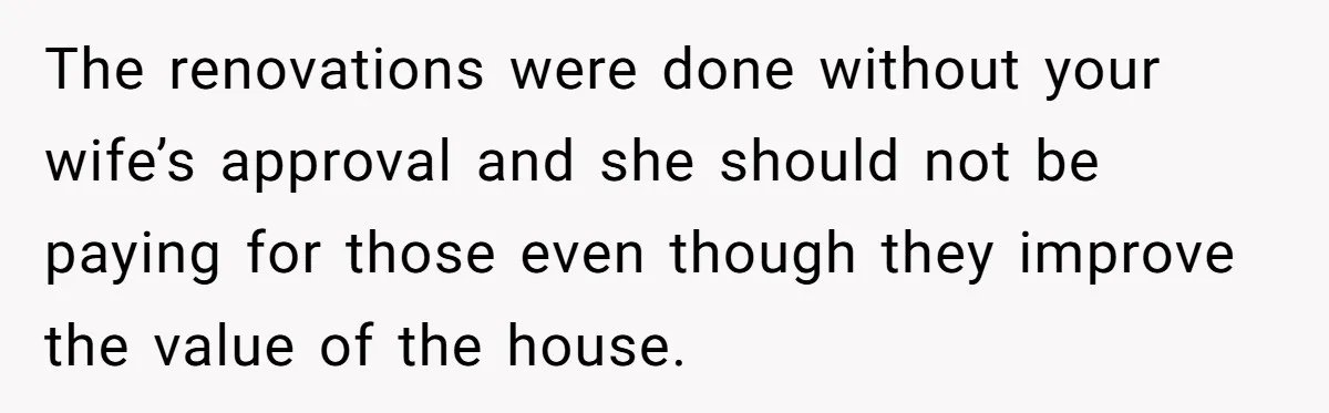 The renovations were done without your wife’s approval and she should not be paying for those even though they improve the value of the house.