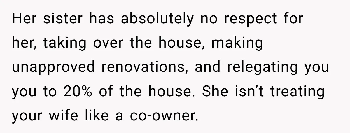 Her sister has absolutely no respect for her, taking over the house, making unapproved renovations, and relegating you you to 20% of the house. She isn’t treating your wife like...