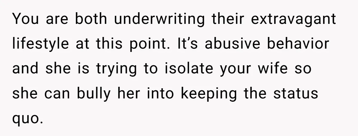 You are both underwriting their extravagant lifestyle at this point. It’s abusive behavior and she is trying to isolate your wife so she can bully her into keeping the status...