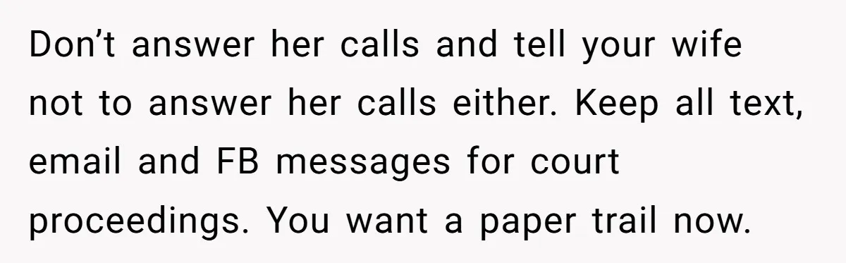 Don’t answer her calls and tell your wife not to answer her calls either. Keep all text, email and FB messages for court proceedings. You want a paper trail now.