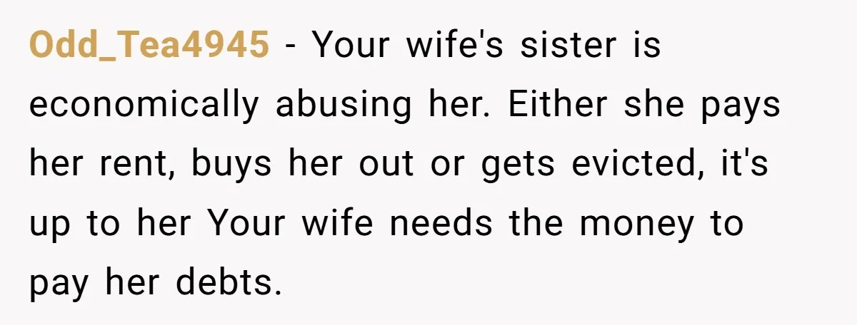 Odd_Tea4945 − Your wife's sister is economically abusing her. Either she pays her rent, buys her out or gets evicted, it's up to her Your wife needs the money to...