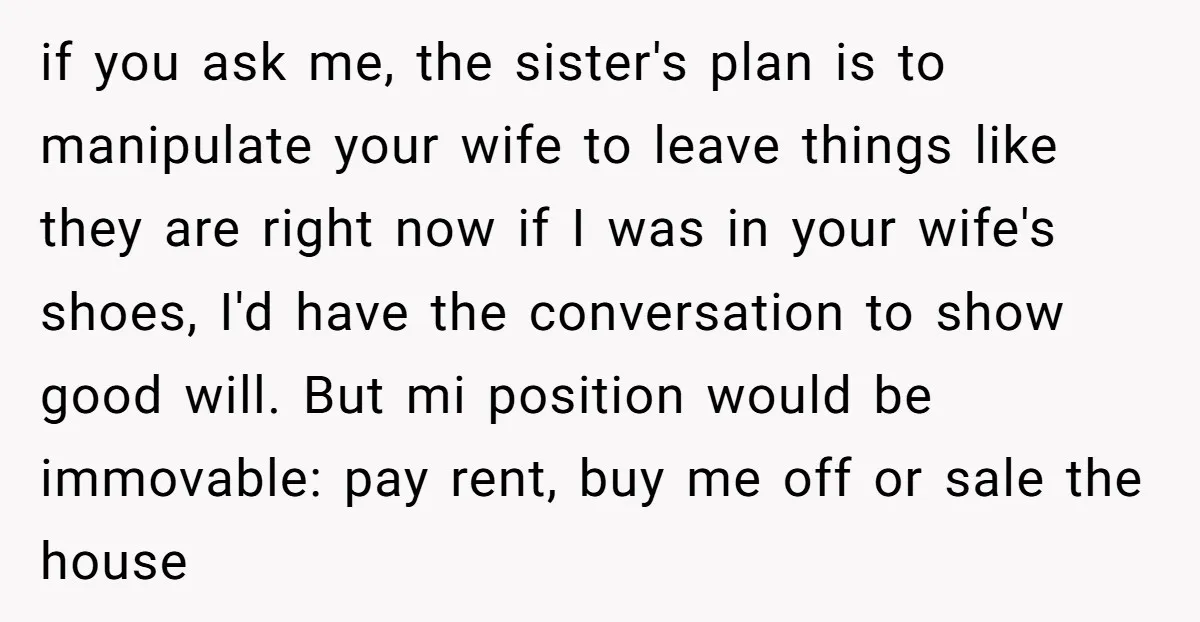 if you ask me, the sister's plan is to manipulate your wife to leave things like they are right now if I was in your wife's shoes, I'd have the...