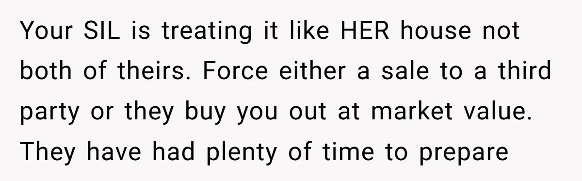 Your SIL is treating it like HER house not both of theirs. Force either a sale to a third party or they buy you out at market value. They have...