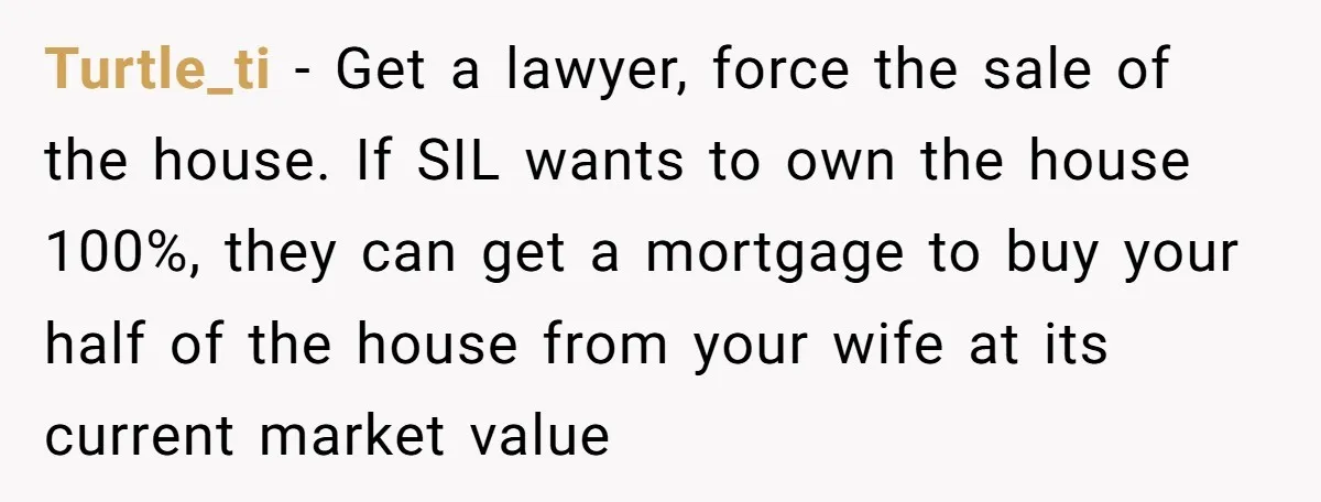 Turtle_ti − Get a lawyer, force the sale of the house. If SIL wants to own the house 100%, they can get a mortgage to buy your half of the...