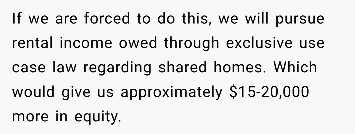 If we are forced to do this, we will pursue rental income owed through exclusive use case law regarding shared homes. Which would give us approximately $15-20,000 more in equity.