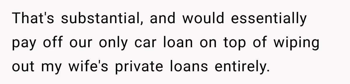 That's substantial, and would essentially pay off our only car loan on top of wiping out my wife's private loans entirely.