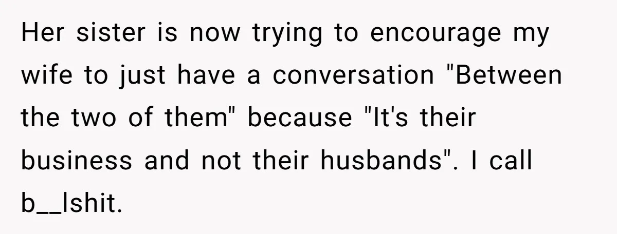 Her sister is now trying to encourage my wife to just have a conversation "Between the two of them" because "It's their business and not their husbands". I call b__lshit.