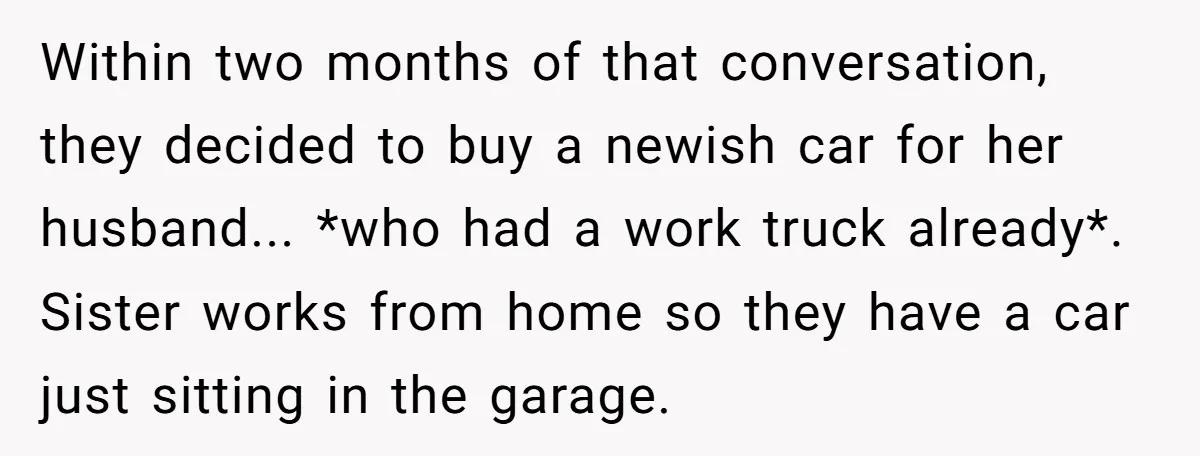 Within two months of that conversation, they decided to buy a newish car for her husband... *who had a work truck already*. Sister works from home so they have a...