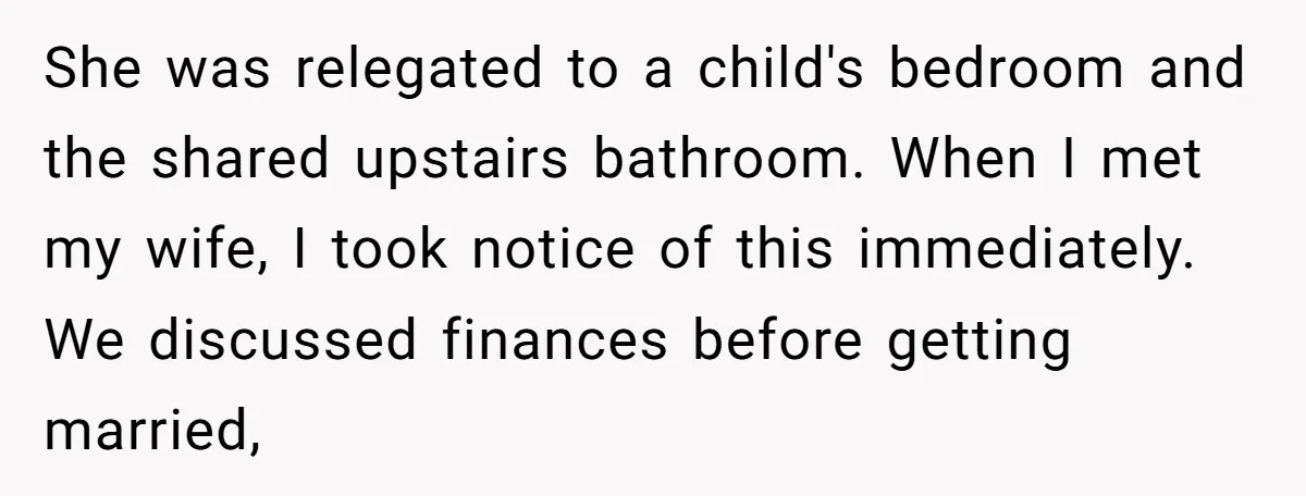 She was relegated to a child's bedroom and the shared upstairs bathroom. When I met my wife, I took notice of this immediately. We discussed finances before getting married,