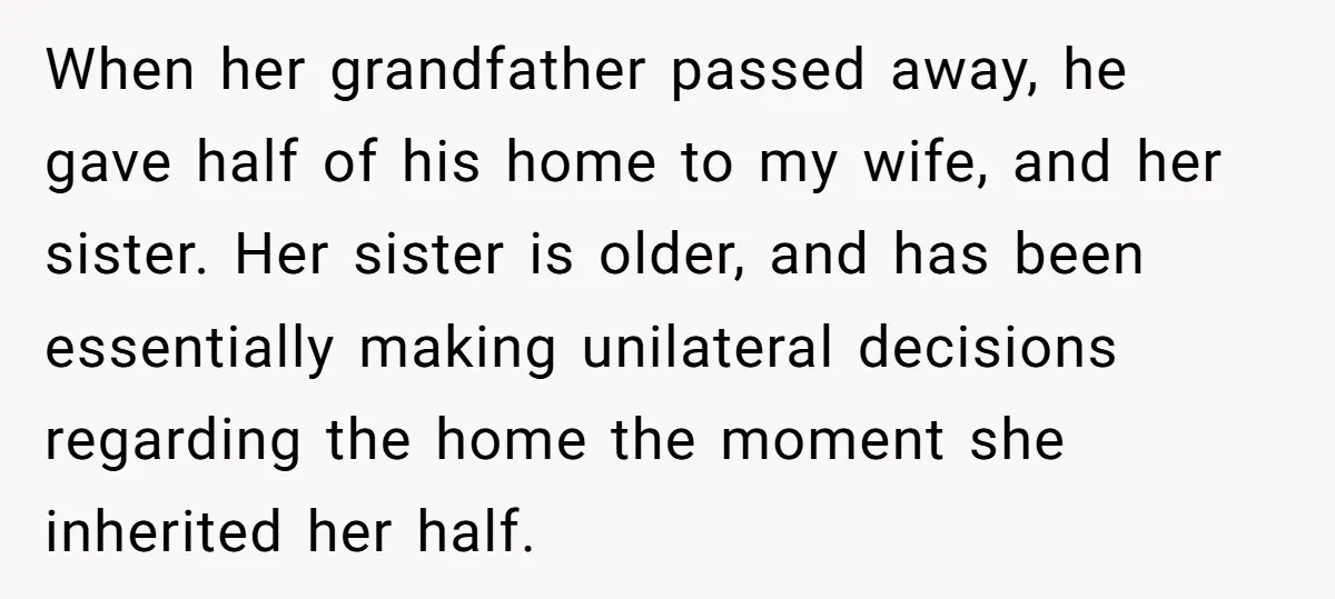 When her grandfather passed away, he gave half of his home to my wife, and her sister. Her sister is older, and has been essentially making unilateral decisions regarding the...
