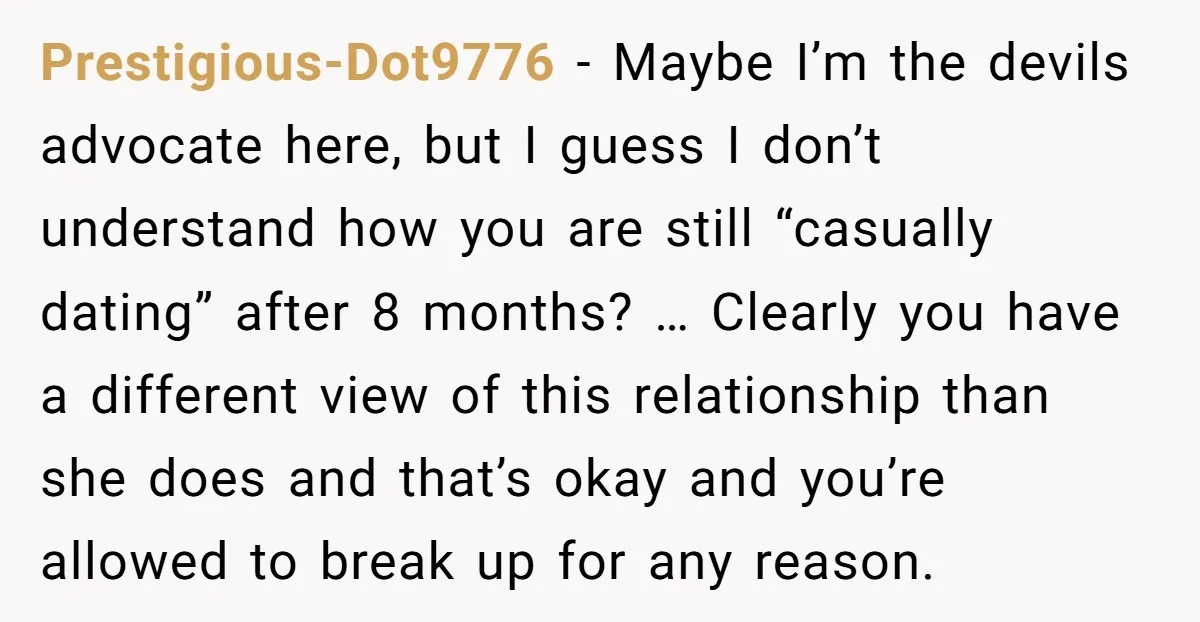 Prestigious-Dot9776 − Maybe I’m the devils advocate here, but I guess I don’t understand how you are still “casually dating” after 8 months? … Clearly you have a different view...