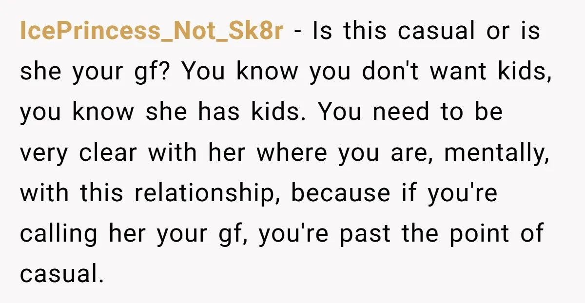 IcePrincess_Not_Sk8r − Is this casual or is she your gf? You know you don't want kids, you know she has kids. You need to be very clear with her where...