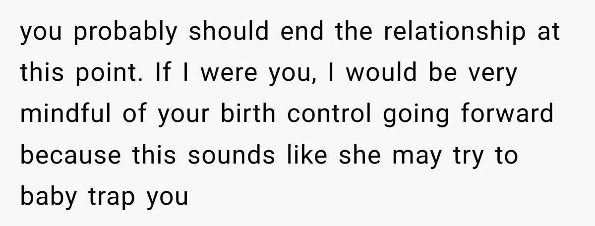 you probably should end the relationship at this point. If I were you, I would be very mindful of your birth control going forward because this sounds like she may...