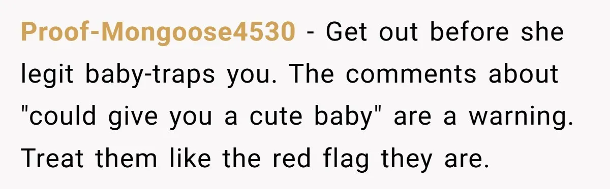 Proof-Mongoose4530 − Get out before she legit baby-traps you. The comments about "could give you a cute baby" are a warning. Treat them like the red flag they are.