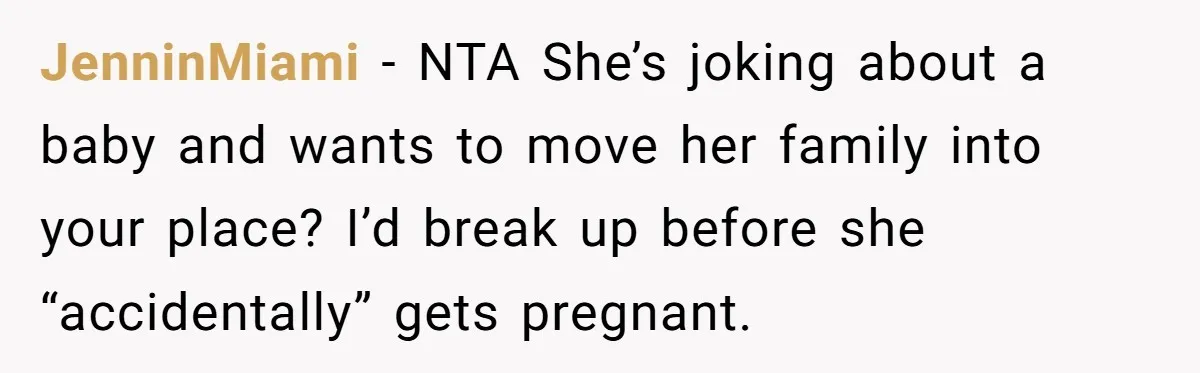 JenninMiami − NTA She’s joking about a baby and wants to move her family into your place? I’d break up before she “accidentally” gets pregnant.