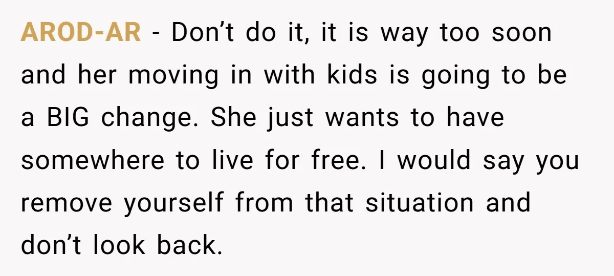 AROD-AR − Don’t do it, it is way too soon and her moving in with kids is going to be a BIG change. She just wants to have somewhere to...
