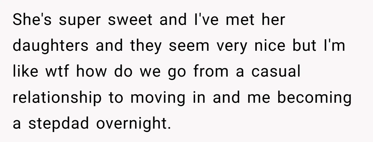 She's super sweet and I've met her daughters and they seem very nice but I'm like wtf how do we go from a casual relationship to moving in and me...