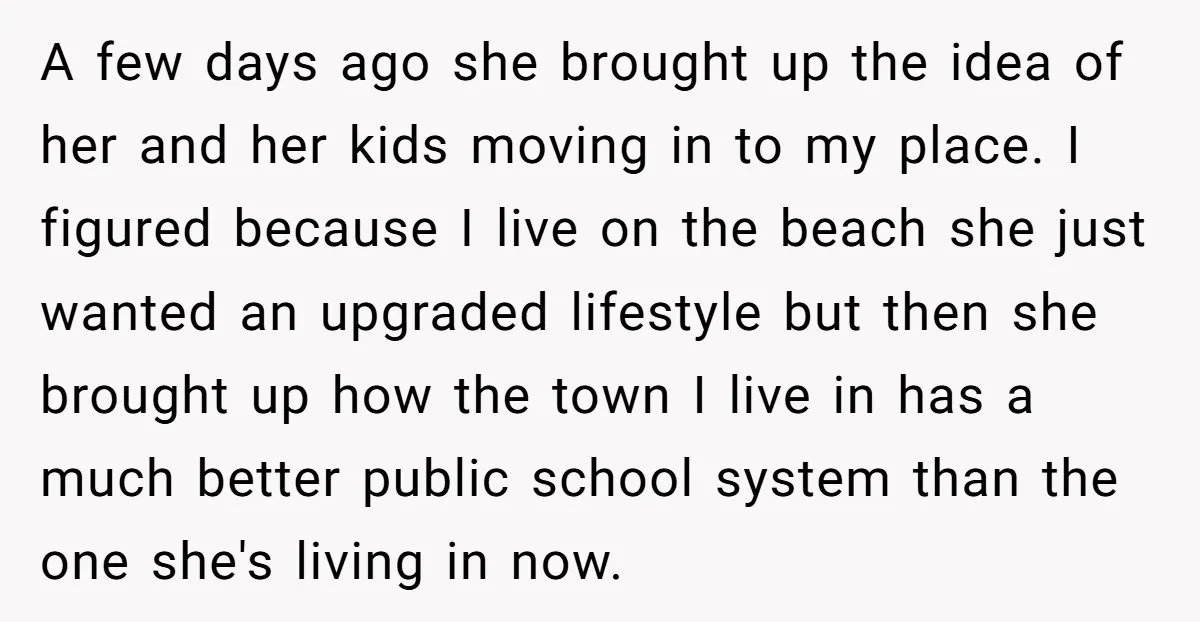 A few days ago she brought up the idea of her and her kids moving in to my place. I figured because I live on the beach she just wanted...
