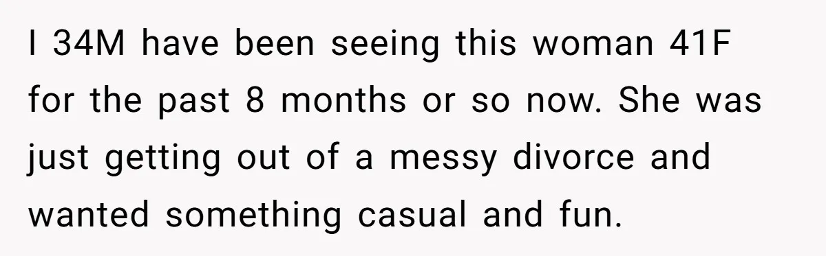 I 34M have been seeing this woman 41F for the past 8 months or so now. She was just getting out of a messy divorce and wanted something casual and...