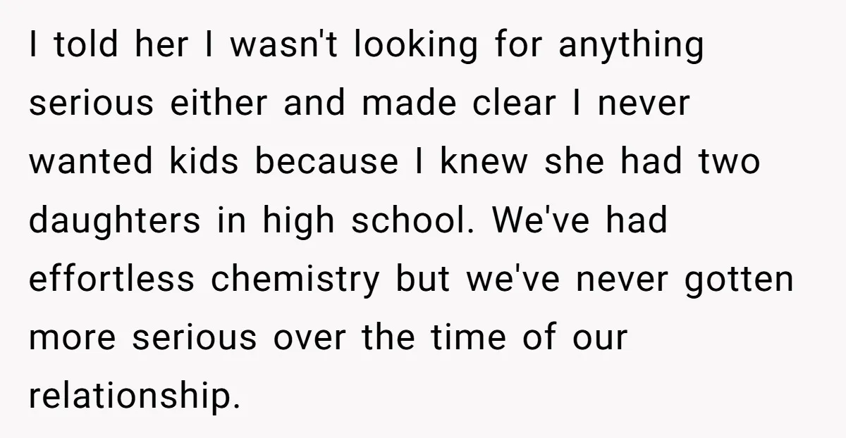 I told her I wasn't looking for anything serious either and made clear I never wanted kids because I knew she had two daughters in high school. We've had effortless...
