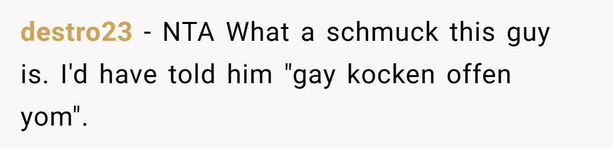 destro23 − NTA What a schmuck this guy is. I'd have told him "gay kocken offen yom".