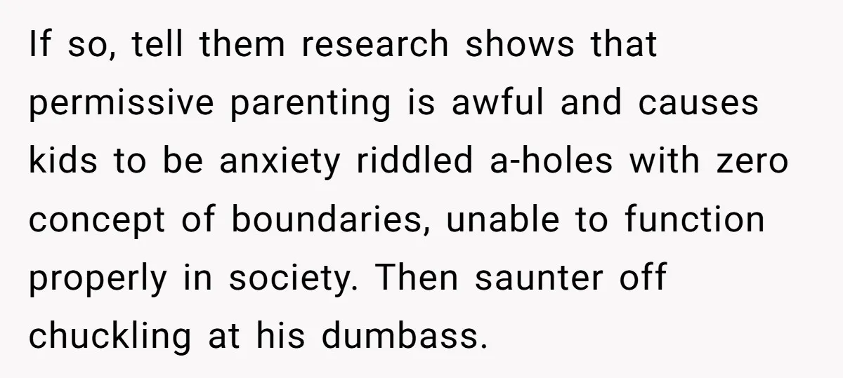 If so, tell them research shows that permissive parenting is awful and causes kids to be anxiety riddled a-holes with zero concept of boundaries, unable to function properly in society....