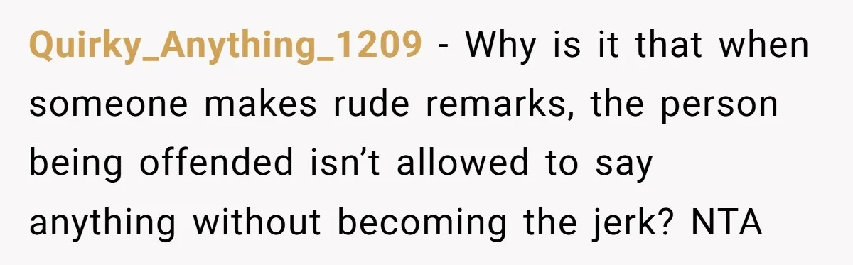 Quirky_Anything_1209 − Why is it that when someone makes rude remarks, the person being offended isn’t allowed to say anything without becoming the jerk? NTA