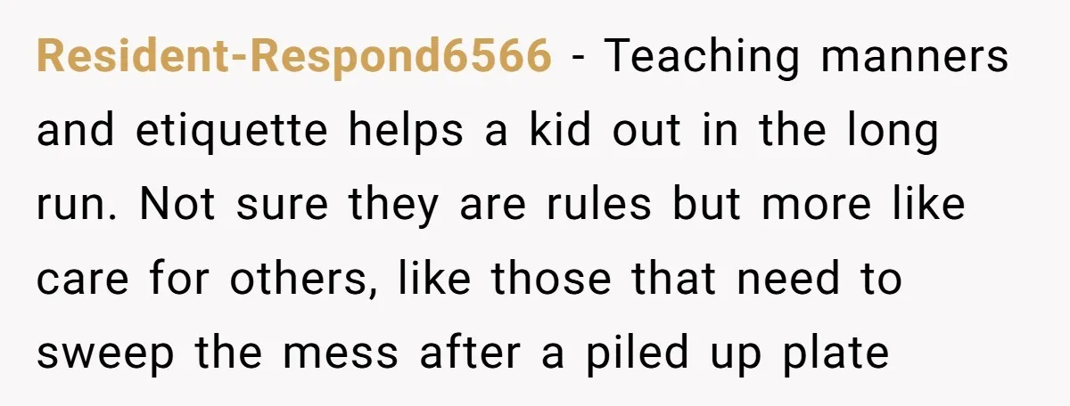 Resident-Respond6566 − Teaching manners and etiquette helps a kid out in the long run. Not sure they are rules but more like care for others, like those that need to...