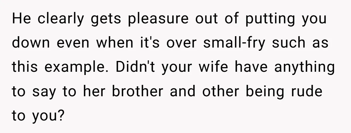 He clearly gets pleasure out of putting you down even when it's over small-fry such as this example. Didn't your wife have anything to say to her brother and other...