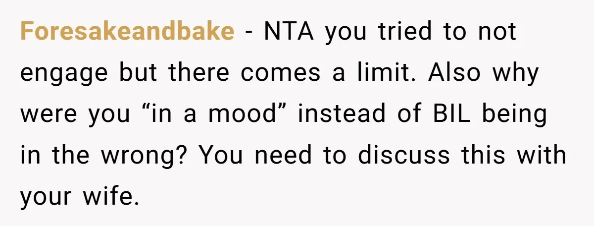 Foresakeandbake − NTA you tried to not engage but there comes a limit. Also why were you “in a mood” instead of BIL being in the wrong? You need to...