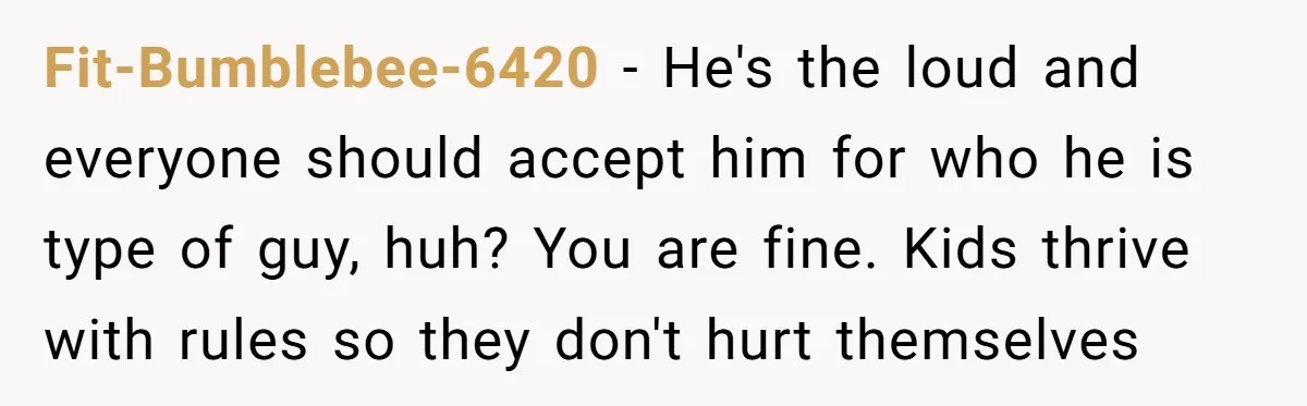 Fit-Bumblebee-6420 − He's the loud and everyone should accept him for who he is type of guy, huh? You are fine. Kids thrive with rules so they don't hurt themselves