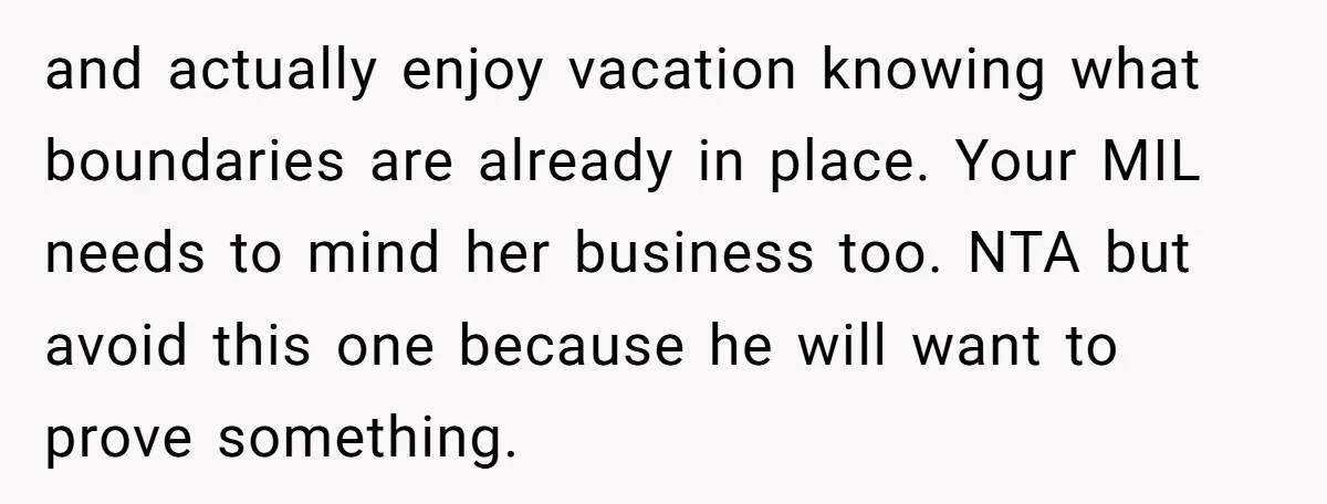 and actually enjoy vacation knowing what boundaries are already in place. Your MIL needs to mind her business too. NTA but avoid this one because he will want to prove...