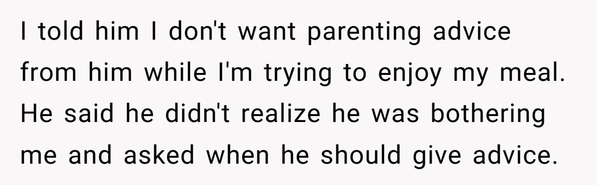 I told him I don't want parenting advice from him while I'm trying to enjoy my meal. He said he didn't realize he was bothering me and asked when he...