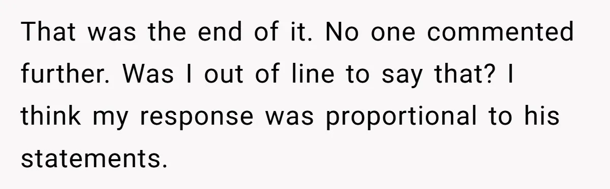 That was the end of it. No one commented further. Was I out of line to say that? I think my response was proportional to his statements.
