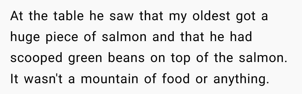 At the table he saw that my oldest got a huge piece of salmon and that he had scooped green beans on top of the salmon. It wasn't a mountain...