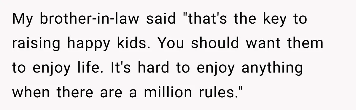 My brother-in-law said "that's the key to raising happy kids. You should want them to enjoy life. It's hard to enjoy anything when there are a million rules."