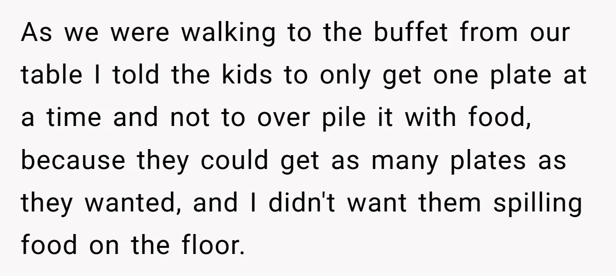 As we were walking to the buffet from our table I told the kids to only get one plate at a time and not to over pile it with food,...
