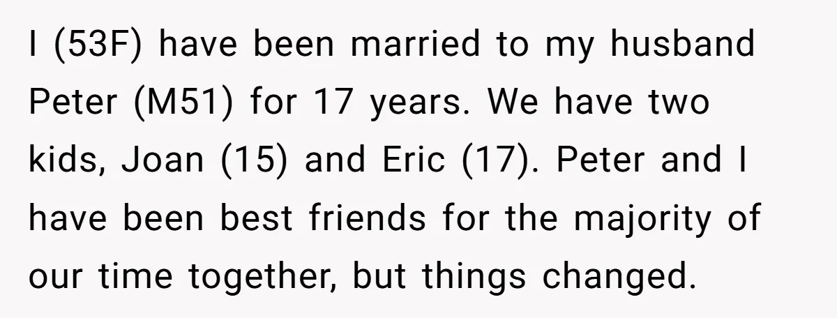I (53F) have been married to my husband Peter (M51) for 17 years. We have two kids, Joan (15) and Eric (17). Peter and I have been best friends for...