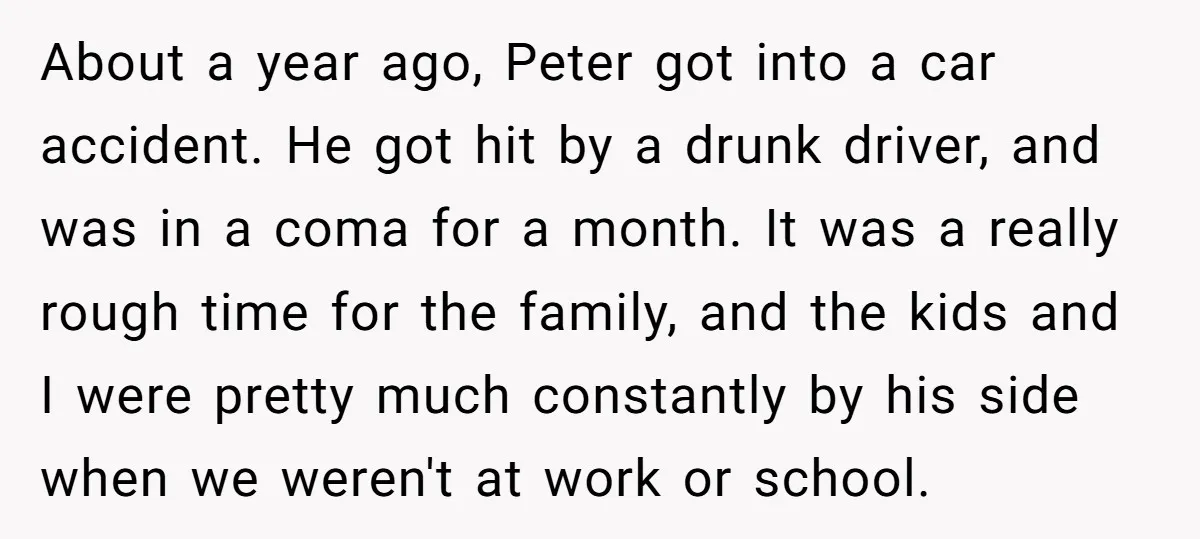 About a year ago, Peter got into a car accident. He got hit by a drunk driver, and was in a coma for a month. It was a really rough...
