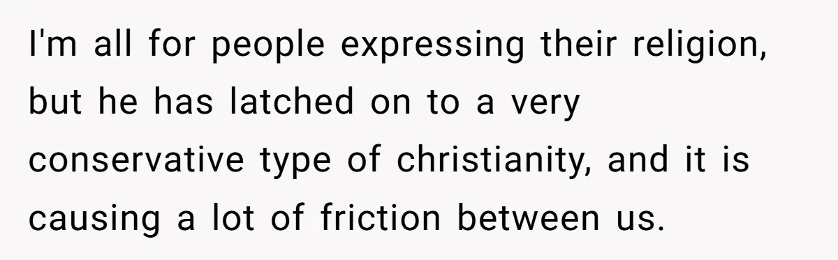 I'm all for people expressing their religion, but he has latched on to a very conservative type of christianity, and it is causing a lot of friction between us.