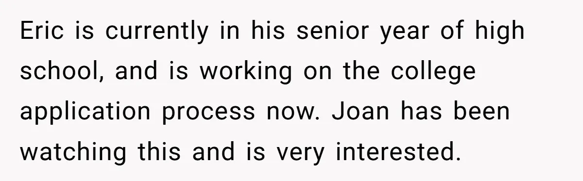Eric is currently in his senior year of high school, and is working on the college application process now. Joan has been watching this and is very interested.
