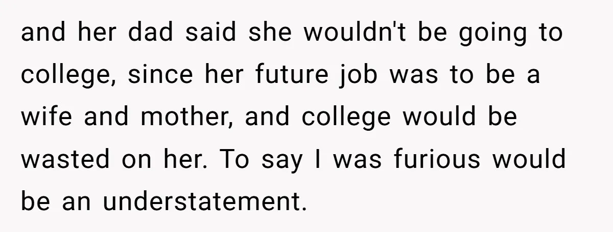 and her dad said she wouldn't be going to college, since her future job was to be a wife and mother, and college would be wasted on her. To say...