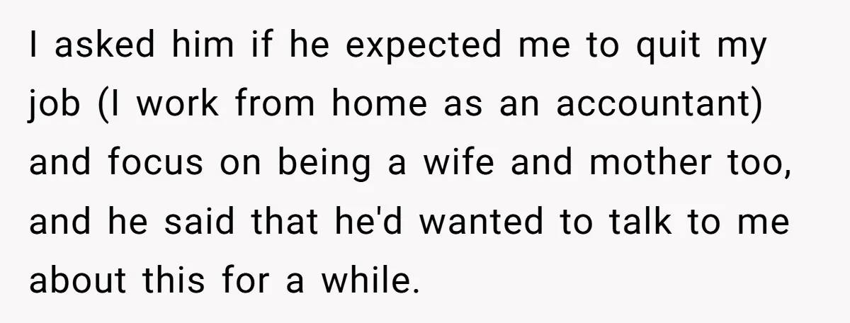 I asked him if he expected me to quit my job (I work from home as an accountant) and focus on being a wife and mother too, and he said...
