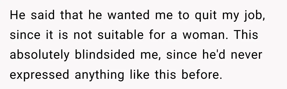 He said that he wanted me to quit my job, since it is not suitable for a woman. This absolutely blindsided me, since he'd never expressed anything like this before.