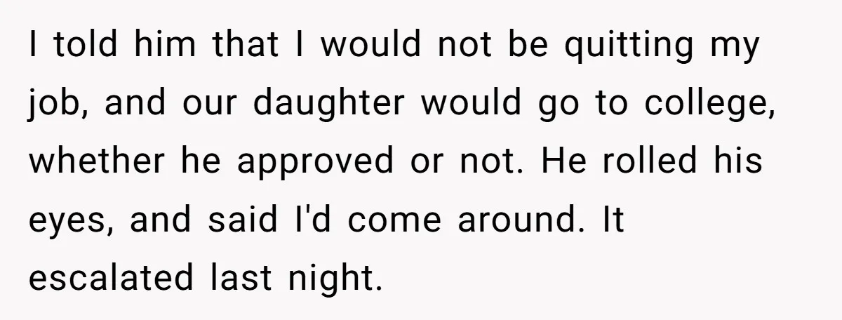 I told him that I would not be quitting my job, and our daughter would go to college, whether he approved or not. He rolled his eyes, and said I'd...