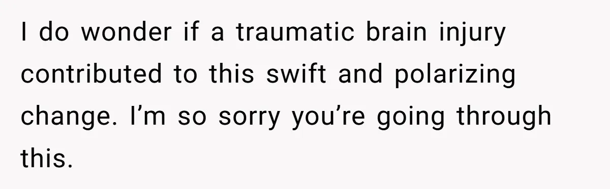 I do wonder if a traumatic brain injury contributed to this swift and polarizing change. I’m so sorry you’re going through this.