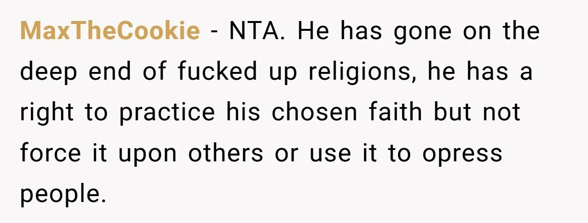 MaxTheCookie − NTA. He has gone on the deep end of fucked up religions, he has a right to practice his chosen faith but not force it upon others or...