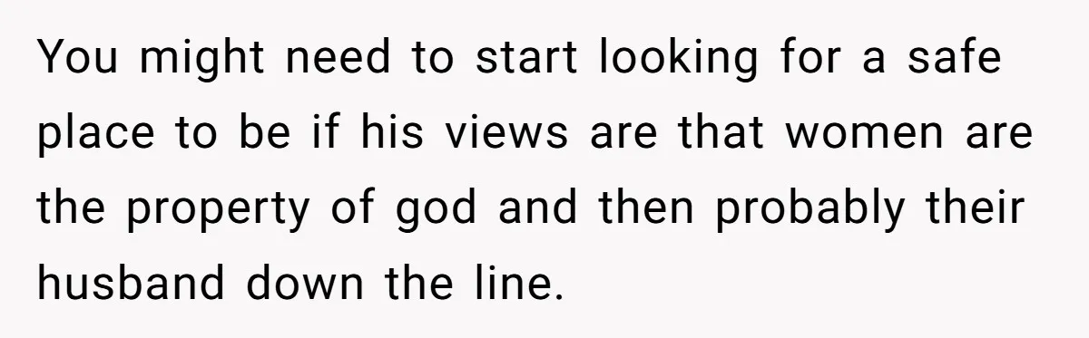 You might need to start looking for a safe place to be if his views are that women are the property of god and then probably their husband down the...