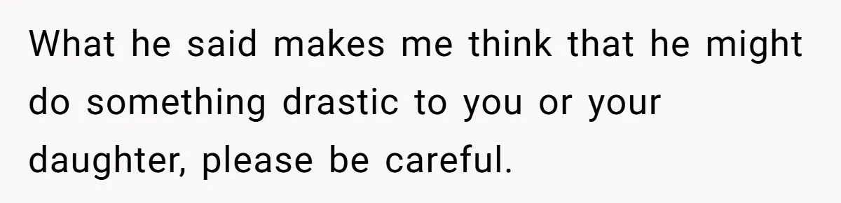 What he said makes me think that he might do something drastic to you or your daughter, please be careful.